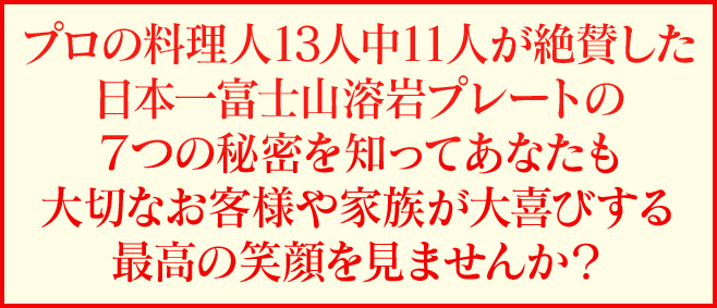 プロの料理人13人中11人が絶賛した日本一富士山溶岩プレートの7つの秘密を知ってあなたも大切なお客様や家族が大喜びする最高の笑顔を見ませんか?