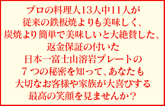 プロの料理人13人中11人が従来の鉄板焼よりも美味しく、炭焼より簡単で美味しいと大絶賛した、返金保証の付いた日本一富士山溶岩プレートの7つの秘密を知って、あなたも大切なお客様や家族が大喜びする最高の笑顔を見ませんか？