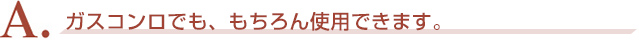 A．ガスコンロでも、もちろん使用できます。