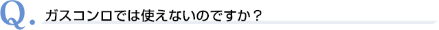 Q．ガスコンロでは使えないのですか？