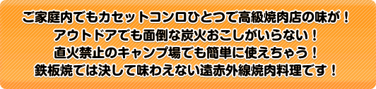 ご家庭内でもカセットコンロひとつで高級焼肉店の味が！ アウトドアでも面倒な炭火おこしがいらない！ 直火禁止のキャンプ場でも簡単に使えちゃう！ 鉄板焼では決して味わえない遠赤外線焼肉料理です！