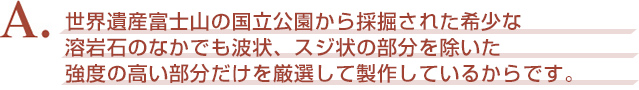 A．世界遺産富士山の国立公園から採掘された希少な溶岩石のなかでも波状、スジ状の部分を除いた強度の高い部分だけを厳選して製作しているからです。