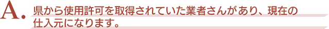 A．県から使用許可を取得されていた業者さんがあり、現在の仕入元になります。