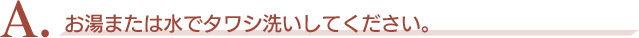 A．お湯または水でタワシ洗いしてください。