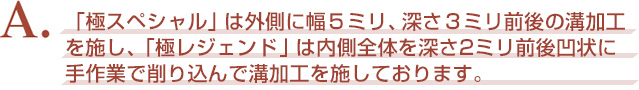 A. 『極スペシャル』は外側に幅５ミリ、深さ３ミリ前後の溝加工を施し、『極レジェンド』は内側全体を深さ2ミリ前後凹状に手作業で削り込んで溝加工を施しております。
