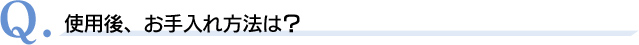 Q．使用後、お手入れ方法は？