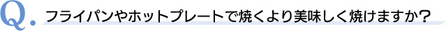 Q．フライパンやホットプレートで焼くより美味しく焼けますか？