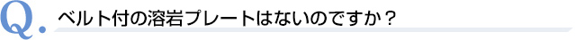 Q．ベルト付の溶岩プレートはないのですか？